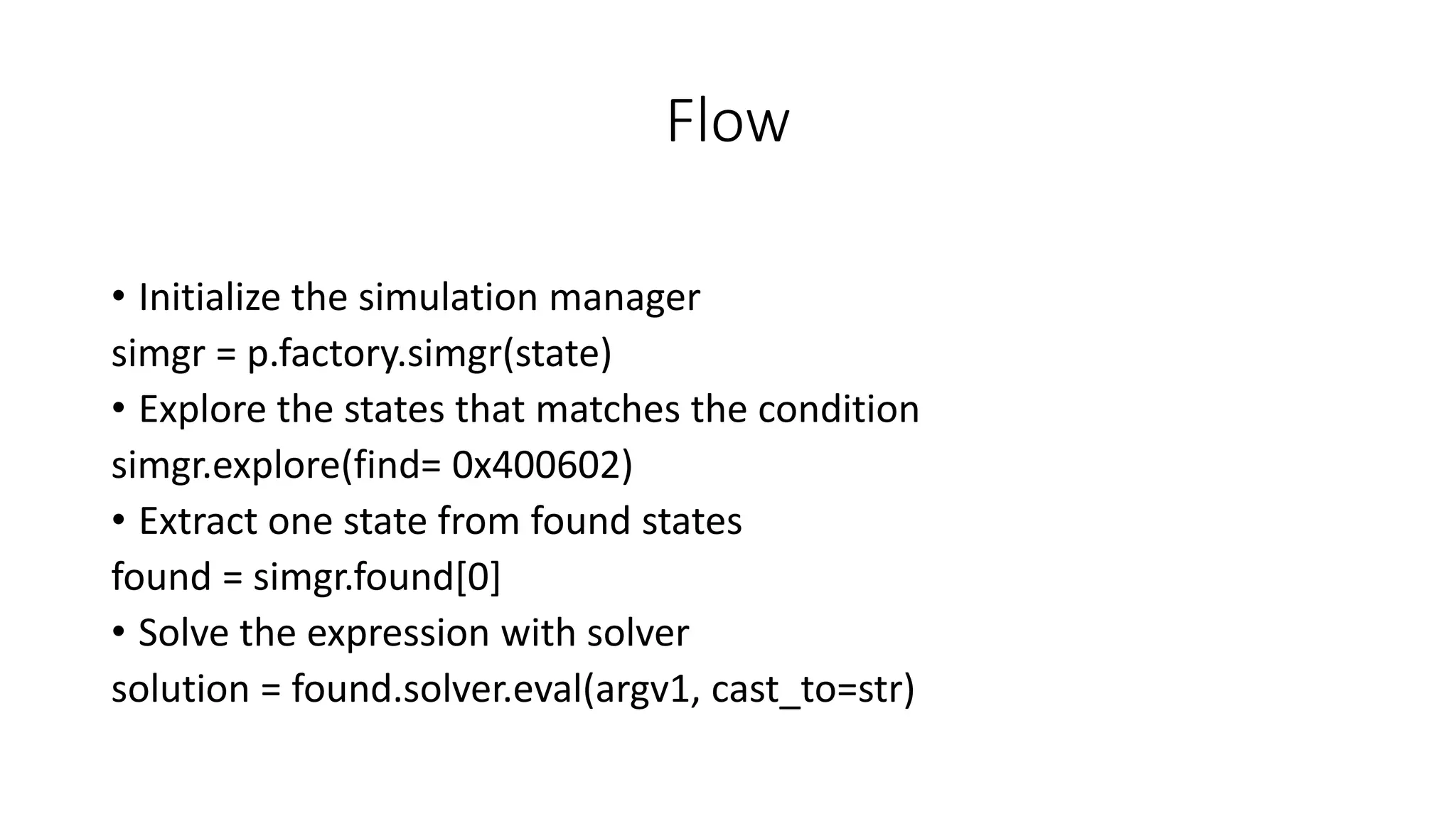 Flow
• Initialize the simulation manager
simgr = p.factory.simgr(state)
• Explore the states that matches the condition
simgr.explore(find= 0x400602)
• Extract one state from found states
found = simgr.found[0]
• Solve the expression with solver
solution = found.solver.eval(argv1, cast_to=str)
 