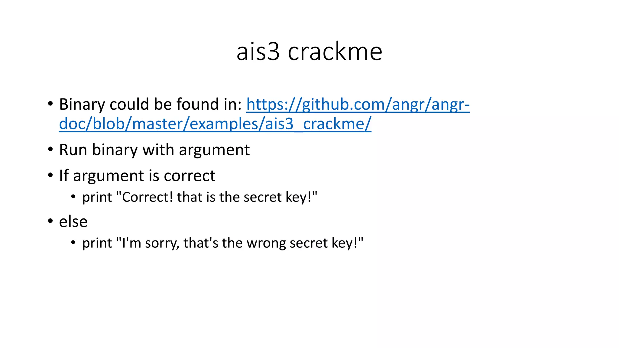ais3 crackme
• Binary could be found in: https://github.com/angr/angr-
doc/blob/master/examples/ais3_crackme/
• Run binary with argument
• If argument is correct
• print "Correct! that is the secret key!"
• else
• print "I'm sorry, that's the wrong secret key!"
 