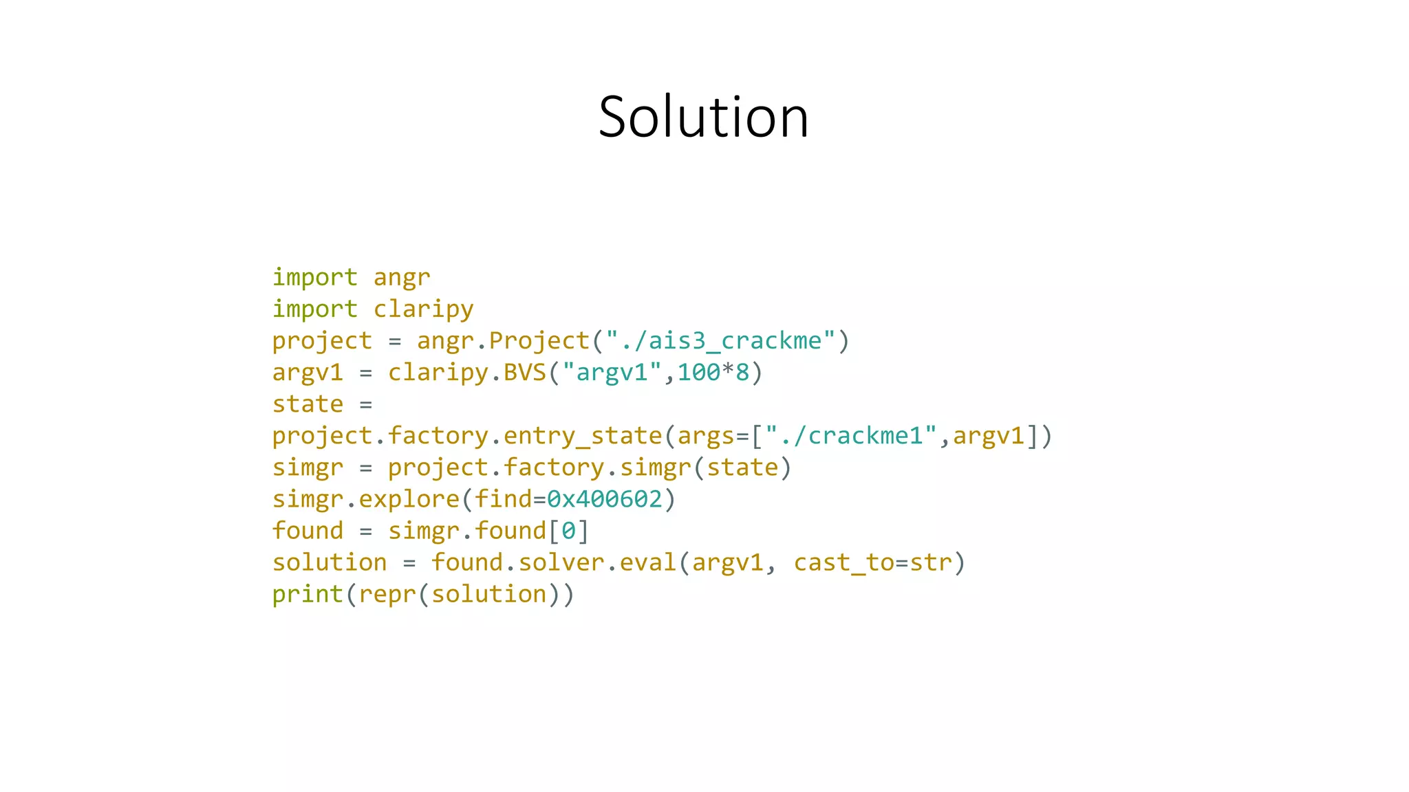 Solution
import angr
import claripy
project = angr.Project("./ais3_crackme")
argv1 = claripy.BVS("argv1",100*8)
state =
project.factory.entry_state(args=["./crackme1",argv1])
simgr = project.factory.simgr(state)
simgr.explore(find=0x400602)
found = simgr.found[0]
solution = found.solver.eval(argv1, cast_to=str)
print(repr(solution))
 