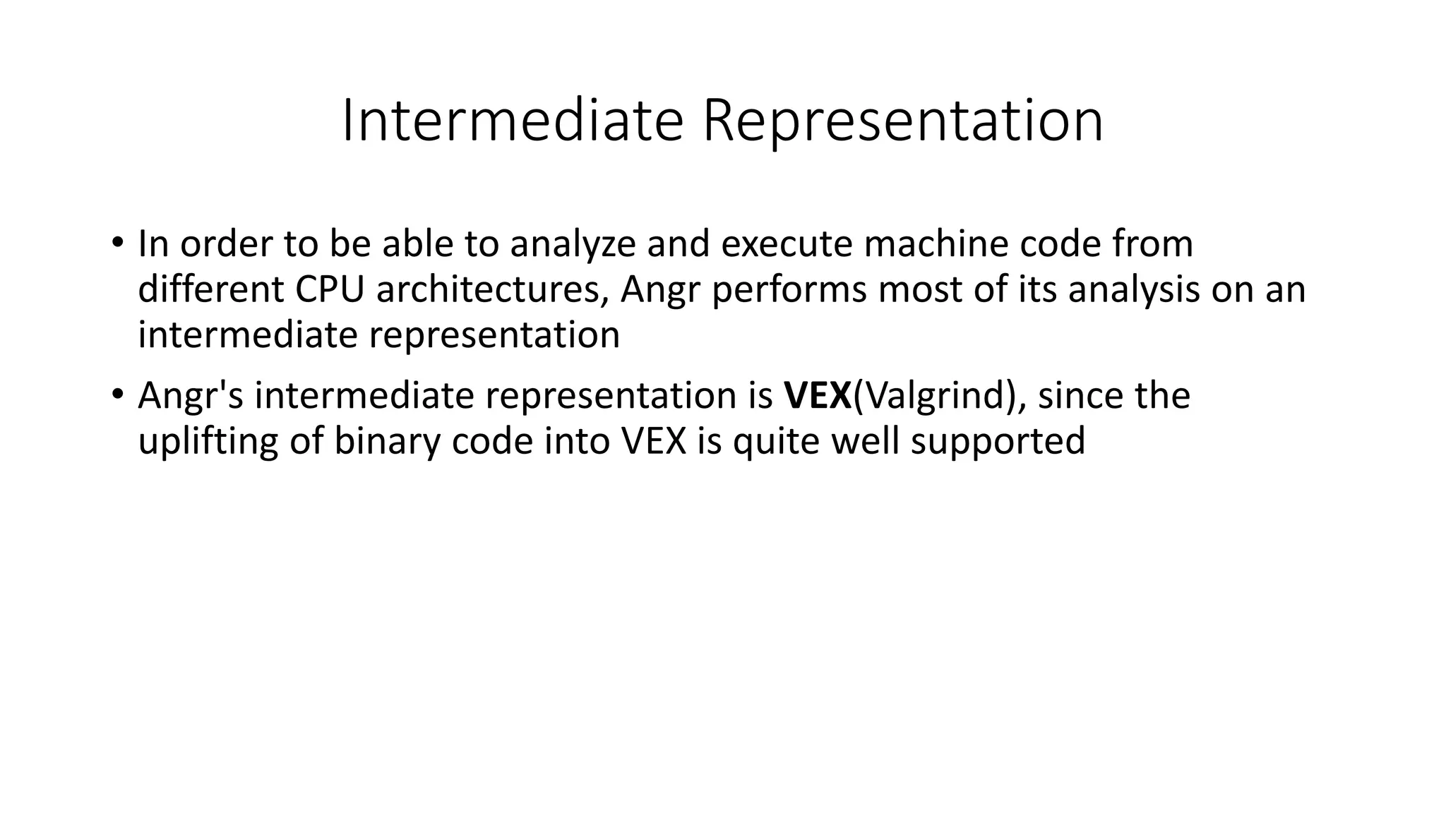 Intermediate Representation
• In order to be able to analyze and execute machine code from
different CPU architectures, Angr performs most of its analysis on an
intermediate representation
• Angr's intermediate representation is VEX(Valgrind), since the
uplifting of binary code into VEX is quite well supported
 