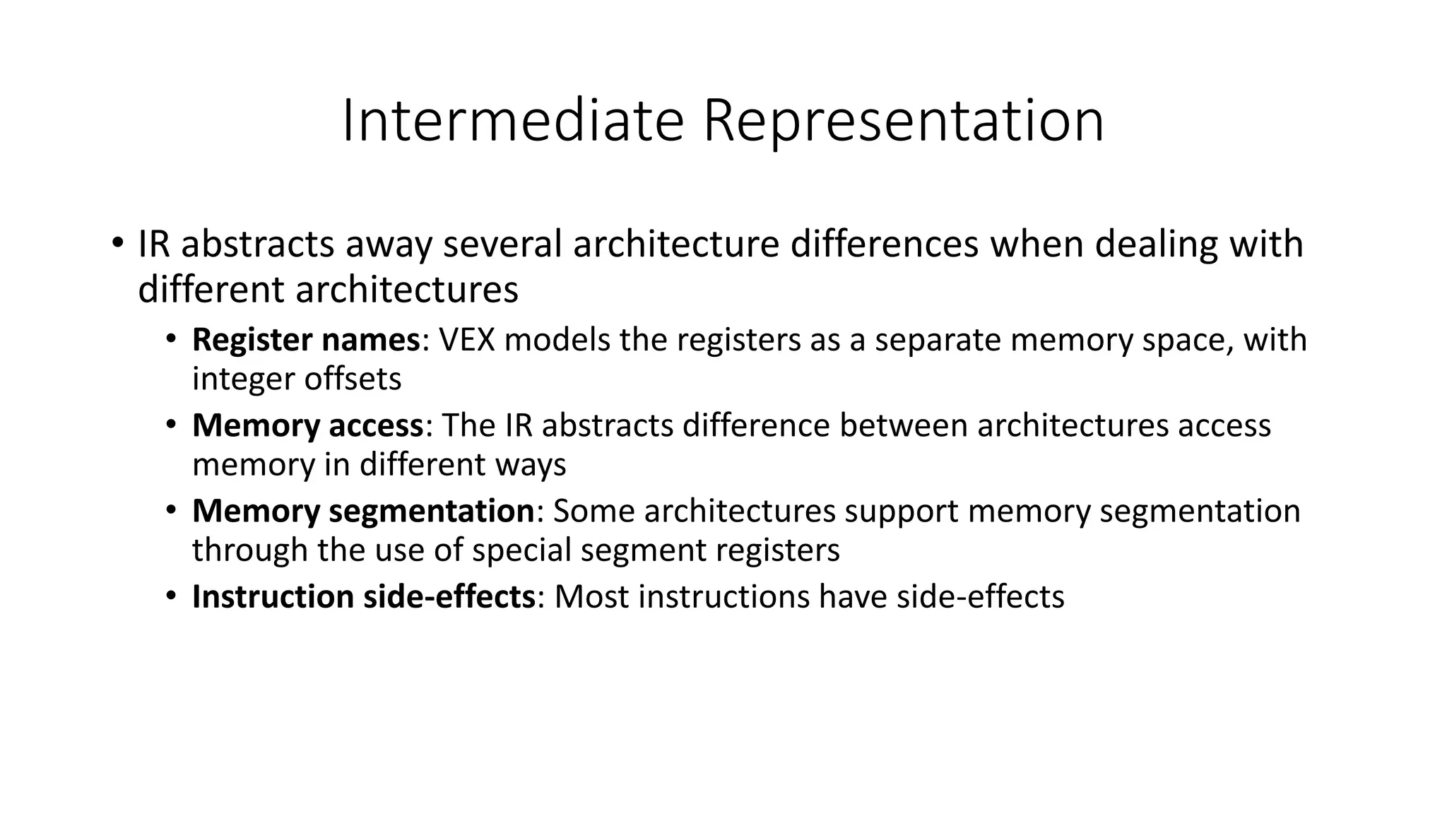 Intermediate Representation
• IR abstracts away several architecture differences when dealing with
different architectures
• Register names: VEX models the registers as a separate memory space, with
integer offsets
• Memory access: The IR abstracts difference between architectures access
memory in different ways
• Memory segmentation: Some architectures support memory segmentation
through the use of special segment registers
• Instruction side-effects: Most instructions have side-effects
 