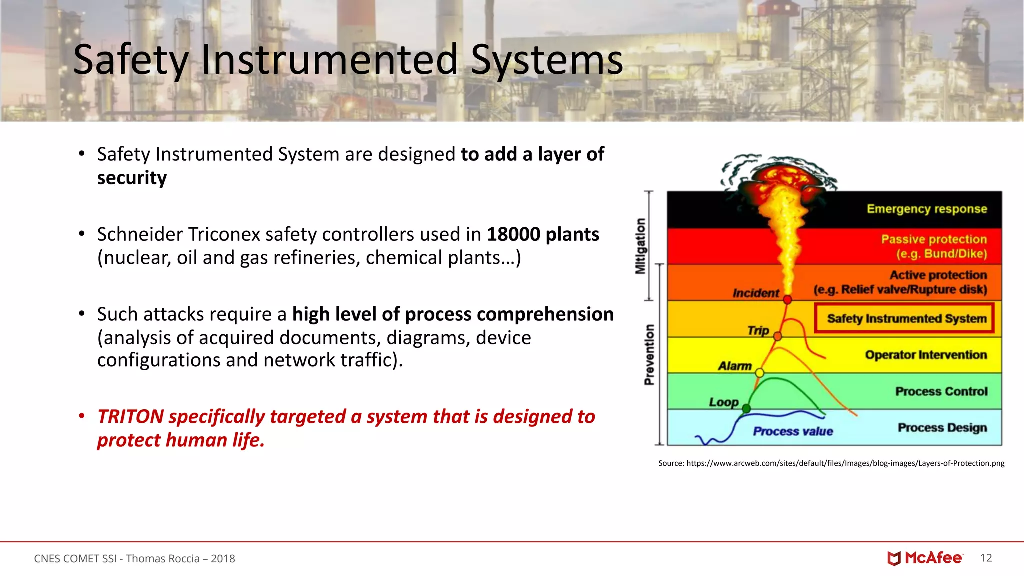 12CNES COMET SSI - Thomas Roccia – 2018
Safety Instrumented Systems
• Safety Instrumented System are designed to add a layer of
security
• Schneider Triconex safety controllers used in 18000 plants
(nuclear, oil and gas refineries, chemical plants…)
• Such attacks require a high level of process comprehension
(analysis of acquired documents, diagrams, device
configurations and network traffic).
• TRITON specifically targeted a system that is designed to
protect human life.
Source: https://www.arcweb.com/sites/default/files/Images/blog-images/Layers-of-Protection.png
 
