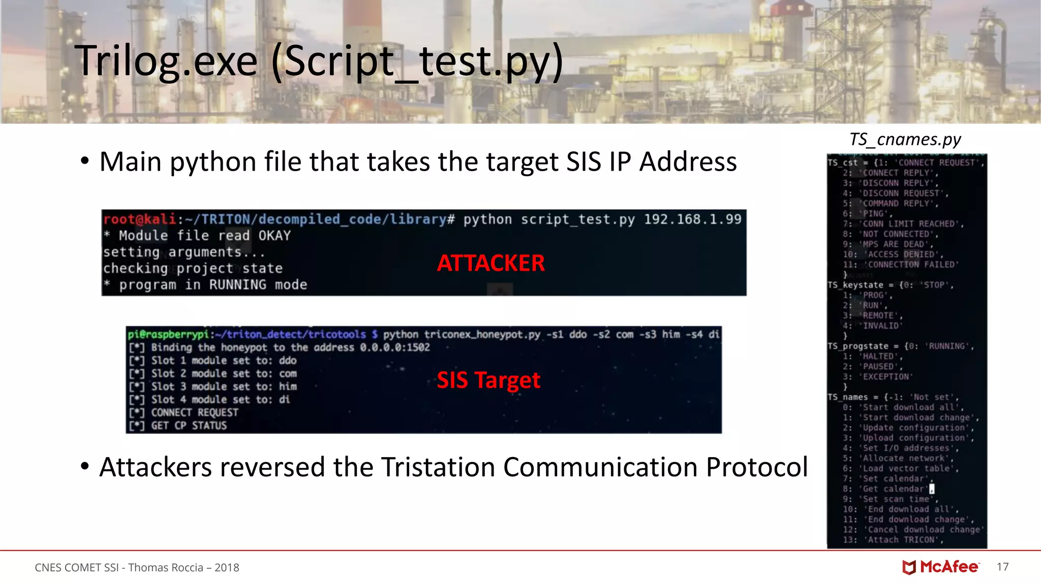 17CNES COMET SSI - Thomas Roccia – 2018
Trilog.exe (Script_test.py)
• Main python file that takes the target SIS IP Address
• Attackers reversed the Tristation Communication Protocol
ATTACKER
SIS Target
TS_cnames.py
 