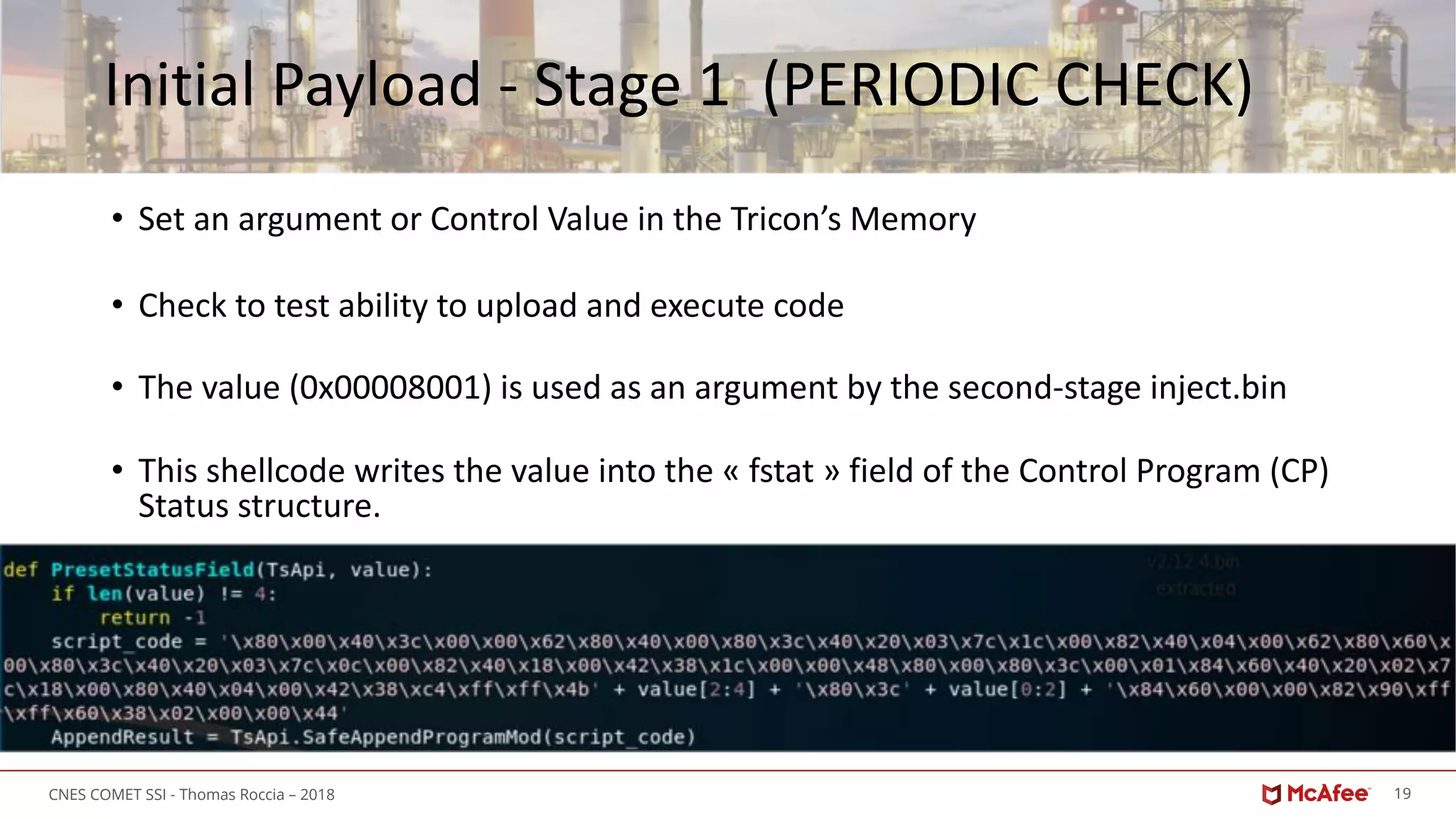 19CNES COMET SSI - Thomas Roccia – 2018
Initial Payload - Stage 1 (PERIODIC CHECK)
• Set an argument or Control Value in the Tricon’s Memory
• Check to test ability to upload and execute code
• The value (0x00008001) is used as an argument by the second-stage inject.bin
• This shellcode writes the value into the « fstat » field of the Control Program (CP)
Status structure.
 