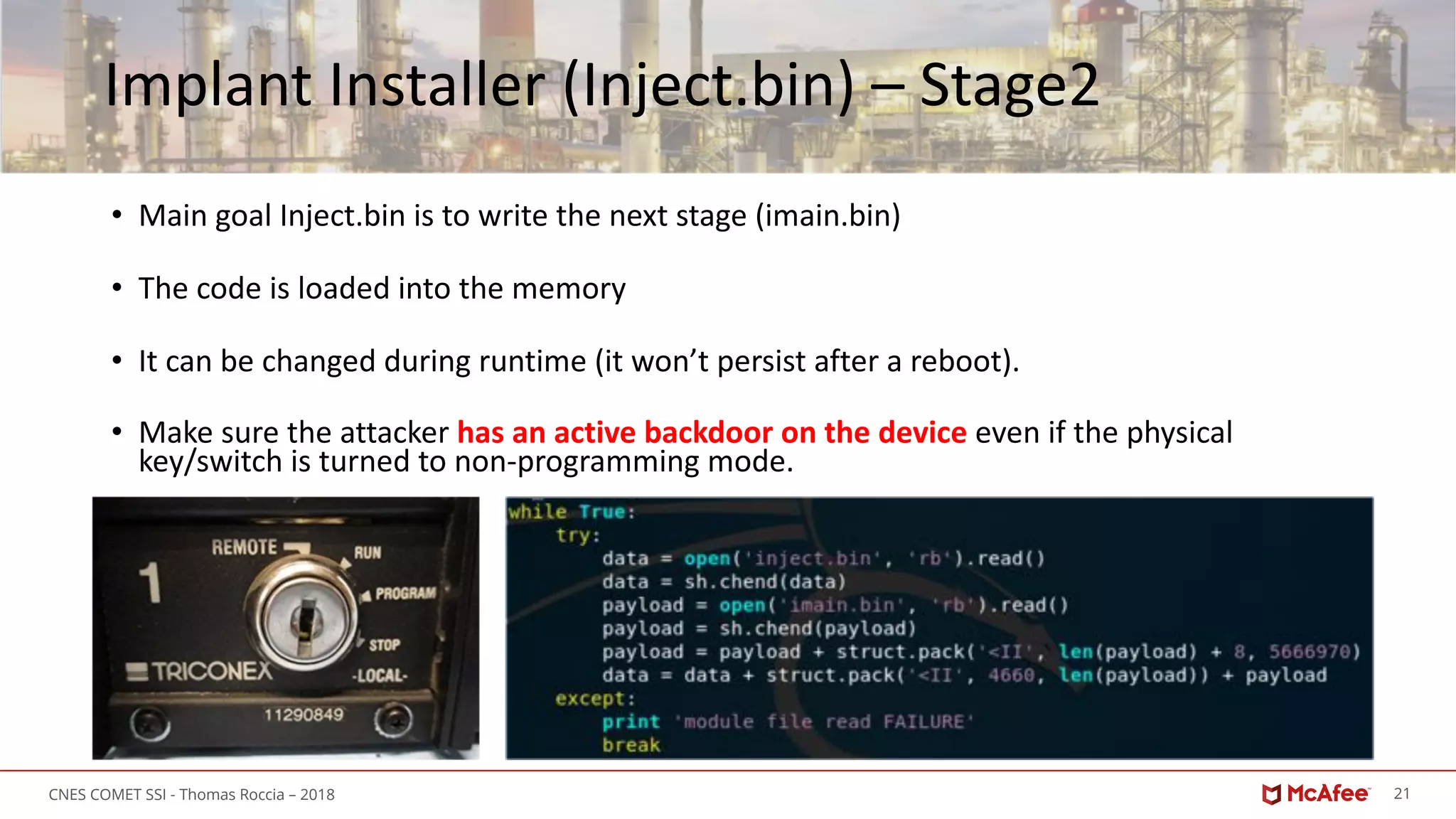 21CNES COMET SSI - Thomas Roccia – 2018
Implant Installer (Inject.bin) – Stage2
• Main goal Inject.bin is to write the next stage (imain.bin)
• The code is loaded into the memory
• It can be changed during runtime (it won’t persist after a reboot).
• Make sure the attacker has an active backdoor on the device even if the physical
key/switch is turned to non-programming mode.
 