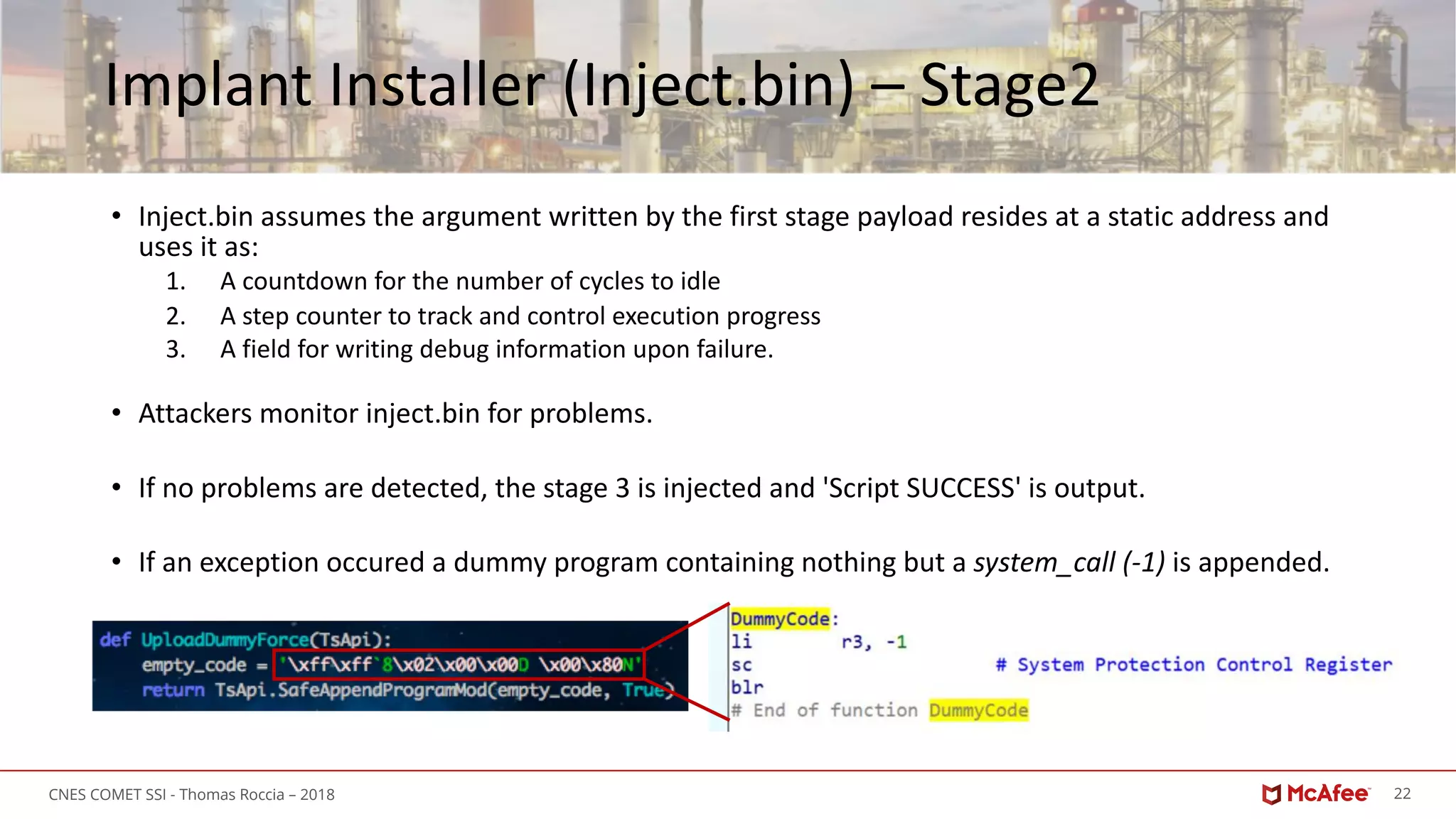 22CNES COMET SSI - Thomas Roccia – 2018
Implant Installer (Inject.bin) – Stage2
• Inject.bin assumes the argument written by the first stage payload resides at a static address and
uses it as:
1. A countdown for the number of cycles to idle
2. A step counter to track and control execution progress
3. A field for writing debug information upon failure.
• Attackers monitor inject.bin for problems.
• If no problems are detected, the stage 3 is injected and 'Script SUCCESS' is output.
• If an exception occured a dummy program containing nothing but a system_call (-1) is appended.
 
