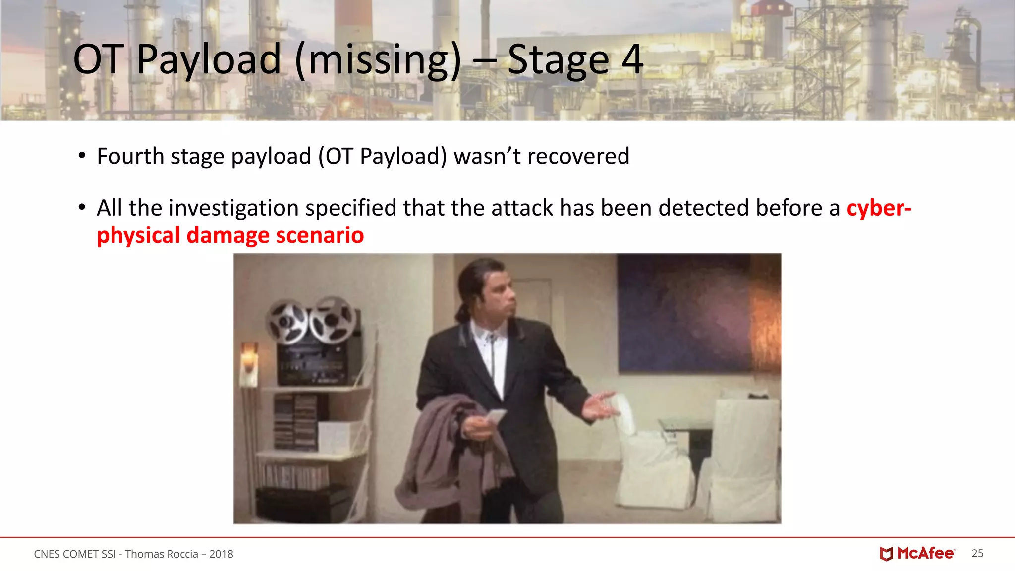 25CNES COMET SSI - Thomas Roccia – 2018
OT Payload (missing) – Stage 4
• Fourth stage payload (OT Payload) wasn’t recovered
• All the investigation specified that the attack has been detected before a cyber-
physical damage scenario
 