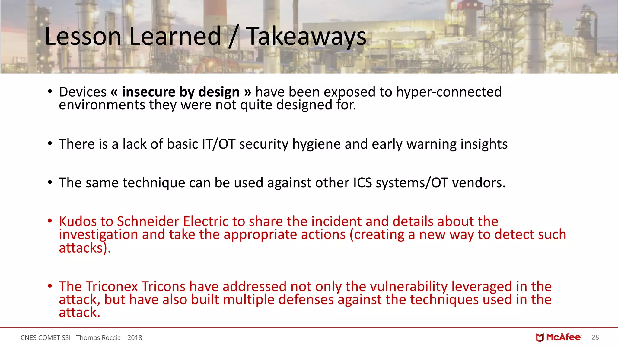 28CNES COMET SSI - Thomas Roccia – 2018
Lesson Learned / Takeaways
• Devices « insecure by design » have been exposed to hyper-connected
environments they were not quite designed for.
• There is a lack of basic IT/OT security hygiene and early warning insights
• The same technique can be used against other ICS systems/OT vendors.
• Kudos to Schneider Electric to share the incident and details about the
investigation and take the appropriate actions (creating a new way to detect such
attacks).
• The Triconex Tricons have addressed not only the vulnerability leveraged in the
attack, but have also built multiple defenses against the techniques used in the
attack.
 