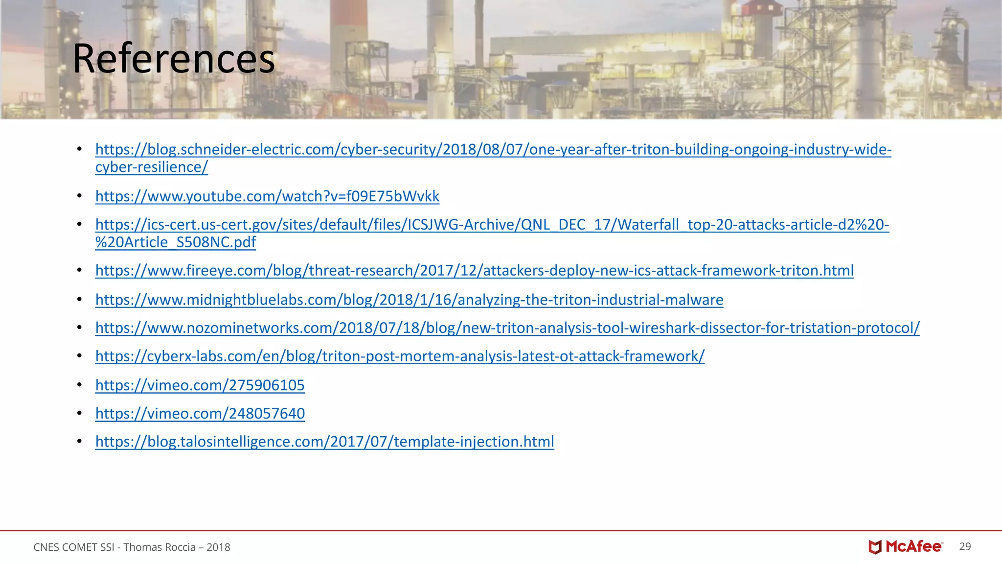 29CNES COMET SSI - Thomas Roccia – 2018
References
• https://blog.schneider-electric.com/cyber-security/2018/08/07/one-year-after-triton-building-ongoing-industry-wide-
cyber-resilience/
• https://www.youtube.com/watch?v=f09E75bWvkk
• https://ics-cert.us-cert.gov/sites/default/files/ICSJWG-Archive/QNL_DEC_17/Waterfall_top-20-attacks-article-d2%20-
%20Article_S508NC.pdf
• https://www.fireeye.com/blog/threat-research/2017/12/attackers-deploy-new-ics-attack-framework-triton.html
• https://www.midnightbluelabs.com/blog/2018/1/16/analyzing-the-triton-industrial-malware
• https://www.nozominetworks.com/2018/07/18/blog/new-triton-analysis-tool-wireshark-dissector-for-tristation-protocol/
• https://cyberx-labs.com/en/blog/triton-post-mortem-analysis-latest-ot-attack-framework/
• https://vimeo.com/275906105
• https://vimeo.com/248057640
• https://blog.talosintelligence.com/2017/07/template-injection.html
 