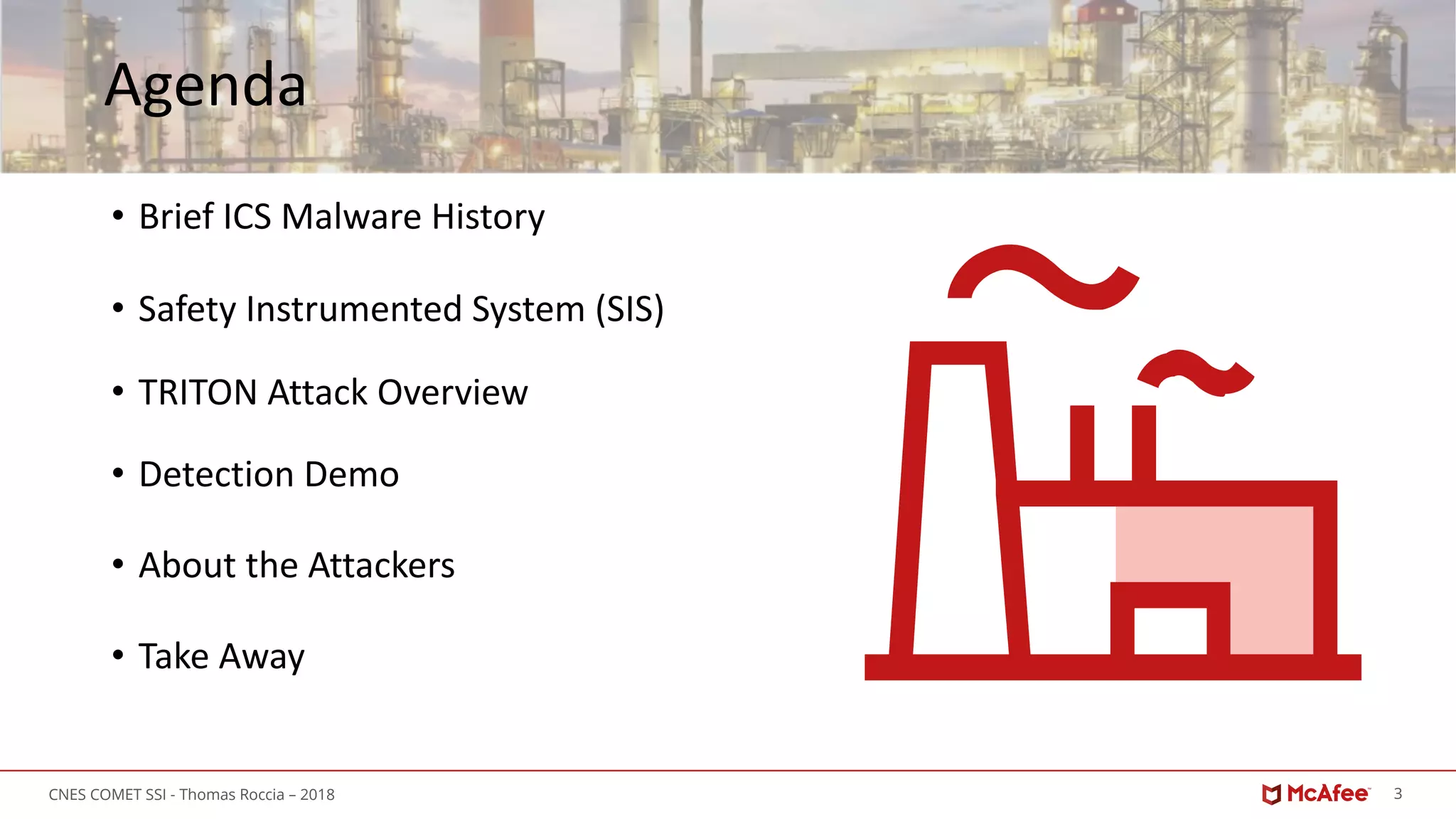 3CNES COMET SSI - Thomas Roccia – 2018
Agenda
• Brief ICS Malware History
• Safety Instrumented System (SIS)
• TRITON Attack Overview
• Detection Demo
• About the Attackers
• Take Away
 