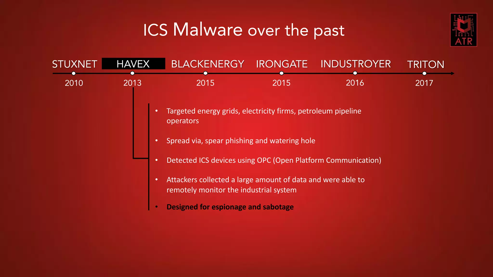 6CNES COMET SSI - Thomas Roccia – 2018
2010
STUXNET HAVEX
2013
BLACKENERGY
2015
IRONGATE
2015
INDUSTROYER
2016
TRITON
2017
ICS Malware over the past
• Targeted energy grids, electricity firms, petroleum pipeline
operators
• Spread via, spear phishing and watering hole
• Detected ICS devices using OPC (Open Platform Communication)
• Attackers collected a large amount of data and were able to
remotely monitor the industrial system
• Designed for espionage and sabotage
 
