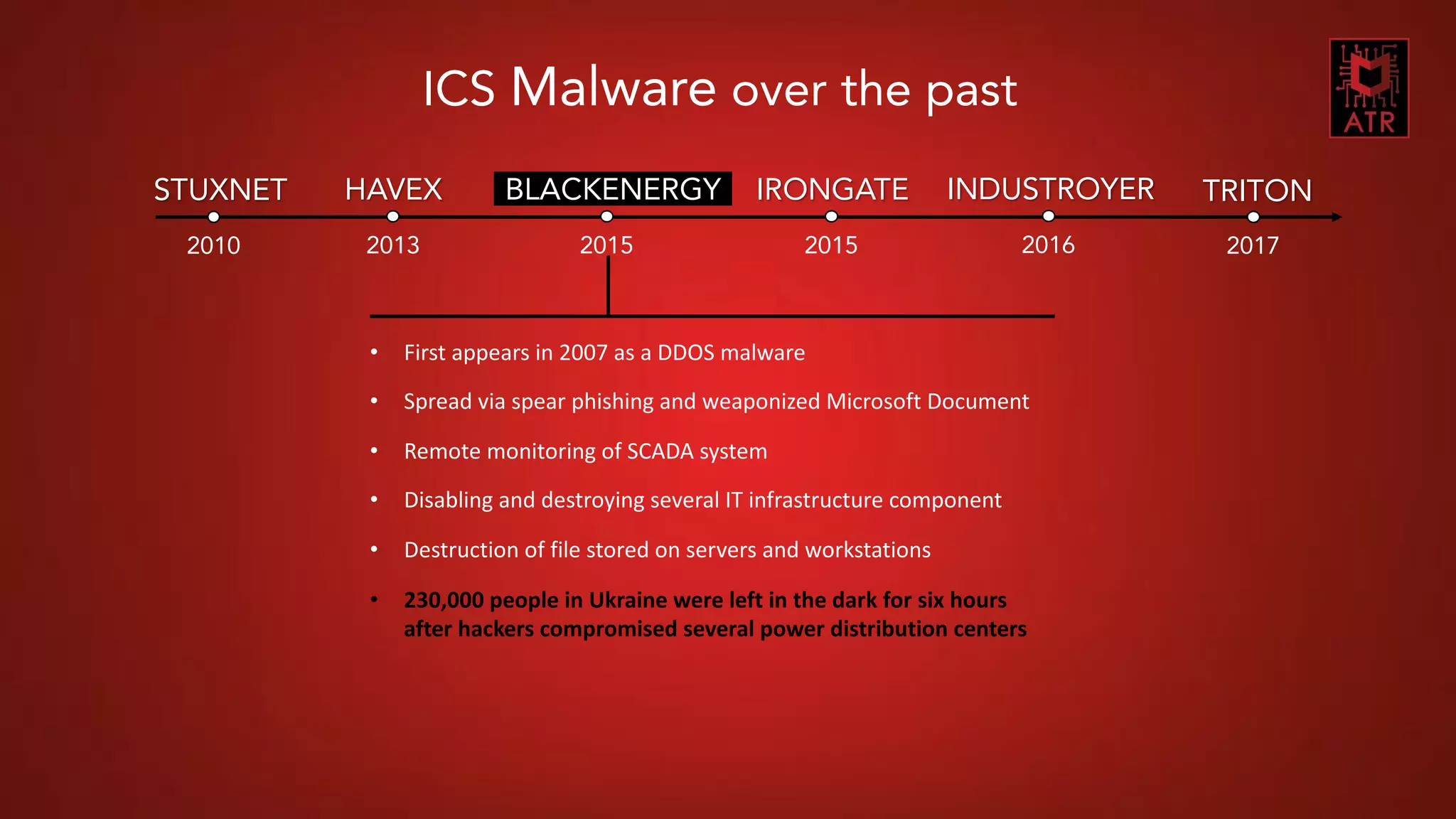 7CNES COMET SSI - Thomas Roccia – 2018
STUXNET
2010
HAVEX
2013
BLACKENERGY
2015
IRONGATE
2015
INDUSTROYER
2016
TRITON
2017
ICS Malware over the past
• First appears in 2007 as a DDOS malware
• Spread via spear phishing and weaponized Microsoft Document
• Remote monitoring of SCADA system
• Disabling and destroying several IT infrastructure component
• Destruction of file stored on servers and workstations
• 230,000 people in Ukraine were left in the dark for six hours
after hackers compromised several power distribution centers
 