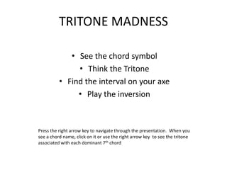 TRITONE MADNESS

             • See the chord symbol
               • Think the Tritone
          • Find the interval on your axe
               • Play the inversion



Press the right arrow key to navigate through the presentation. When you
see a chord name, click on it or use the right arrow key to see the tritone
associated with each dominant 7th chord
 