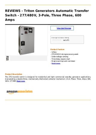 REVIEWS - Triton Generators Automatic Transfer
Switch - 277/480V, 3-Pole, Three Phase, 600
Amps
ViewUserReviews
Average Customer Rating
out of 5
Product Feature
3-Poleq
ZTG MX150 microprocessor panelsq
Undervoltage sensingq
Time delay engine startq
Engine warmup and cool downq
Read moreq
Product Description
The ZTG transfer switch is designed for residential and light commercial standby generator applications,
incorporating a double-throw, mechanically interlocked contactor mechanism. U.S.A. Phase: Three, Amps: 600,
Volts: 277/480 Read more
 