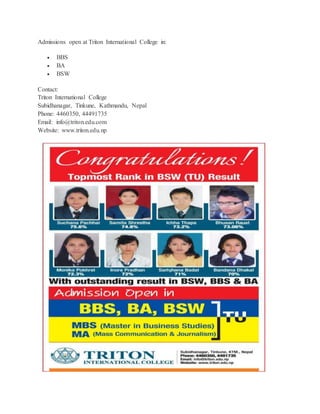 Admissions open at Triton International College in: 
 BBS 
 BA 
 BSW 
Contact: 
Triton International College 
Subidhanagar, Tinkune, Kathmandu, Nepal 
Phone: 4460350, 44491735 
Email: info@triton.edu.com 
Website: www.triton.edu.np 
