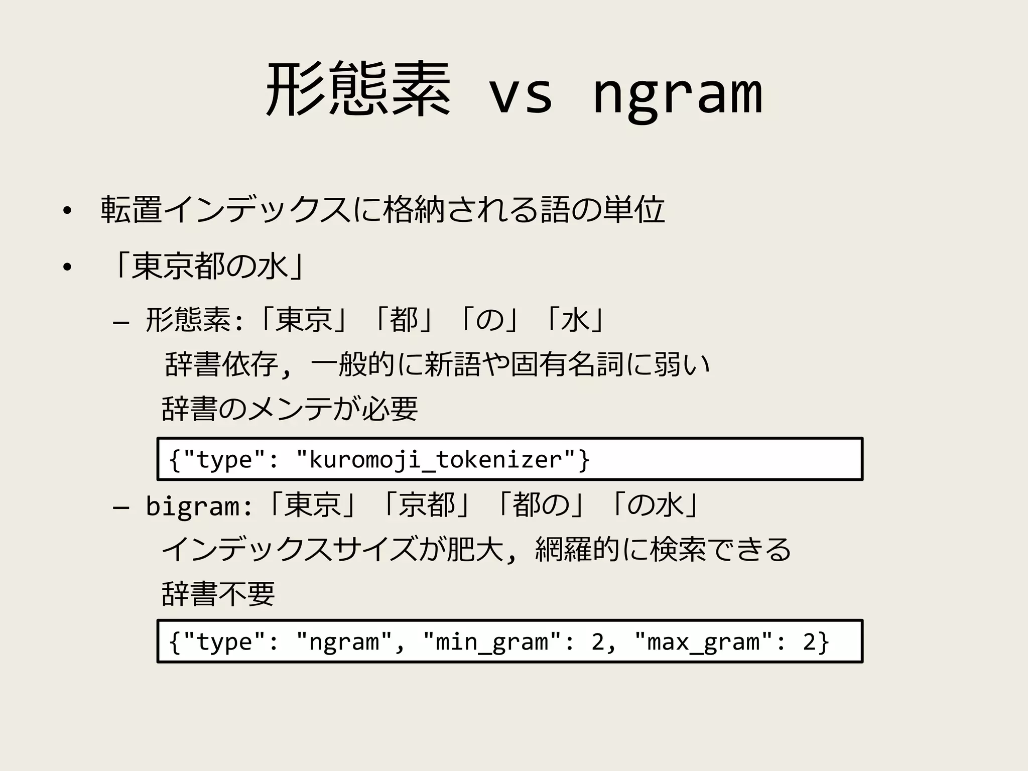形態素 vs ngram
• 転置インデックスに格納される語の単位
• 「東京都の水」
– 形態素:「東京」「都」「の」「水」
辞書依存, 一般的に新語や固有名詞に弱い
辞書のメンテが必要
– bigram:「東京」「京都」「都の」「の水」
インデックスサイズが肥大, 網羅的に検索できる
辞書不要
{"type": "kuromoji_tokenizer"}
{"type": "ngram", "min_gram": 2, "max_gram": 2}
 