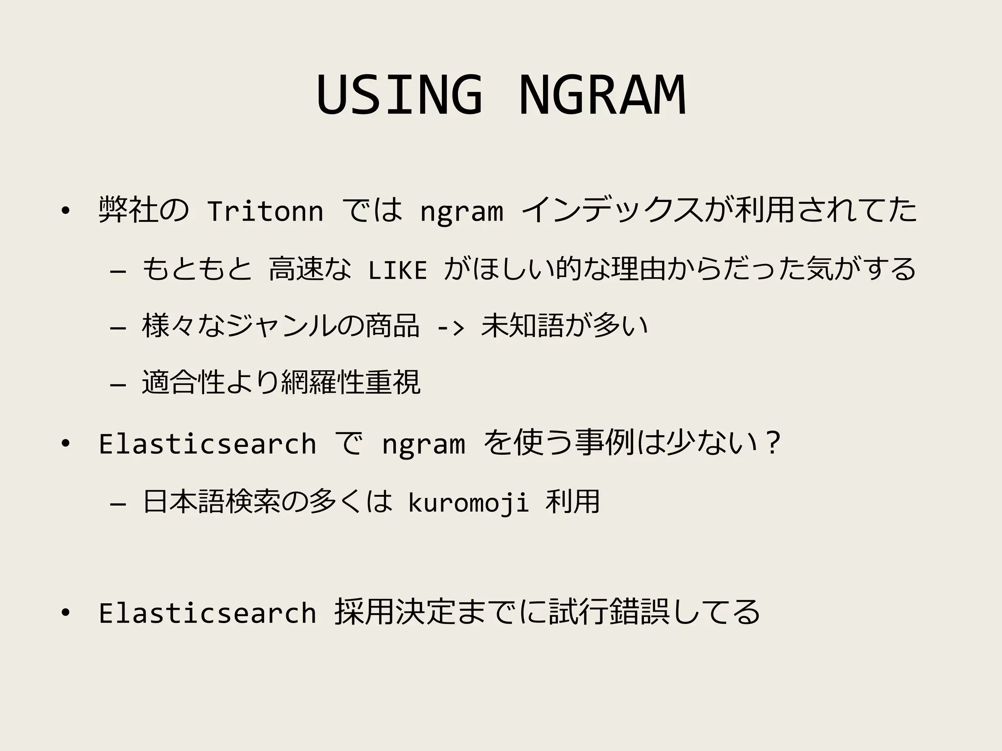 USING NGRAM
• 弊社の Tritonn では ngram インデックスが利用されてた
– もともと 高速な LIKE がほしい的な理由からだった気がする
– 様々なジャンルの商品 -> 未知語が多い
– 適合性より網羅性重視
• Elasticsearch で ngram を使う事例は少ない？
– 日本語検索の多くは kuromoji 利用
• Elasticsearch 採用決定までに試行錯誤してる
 