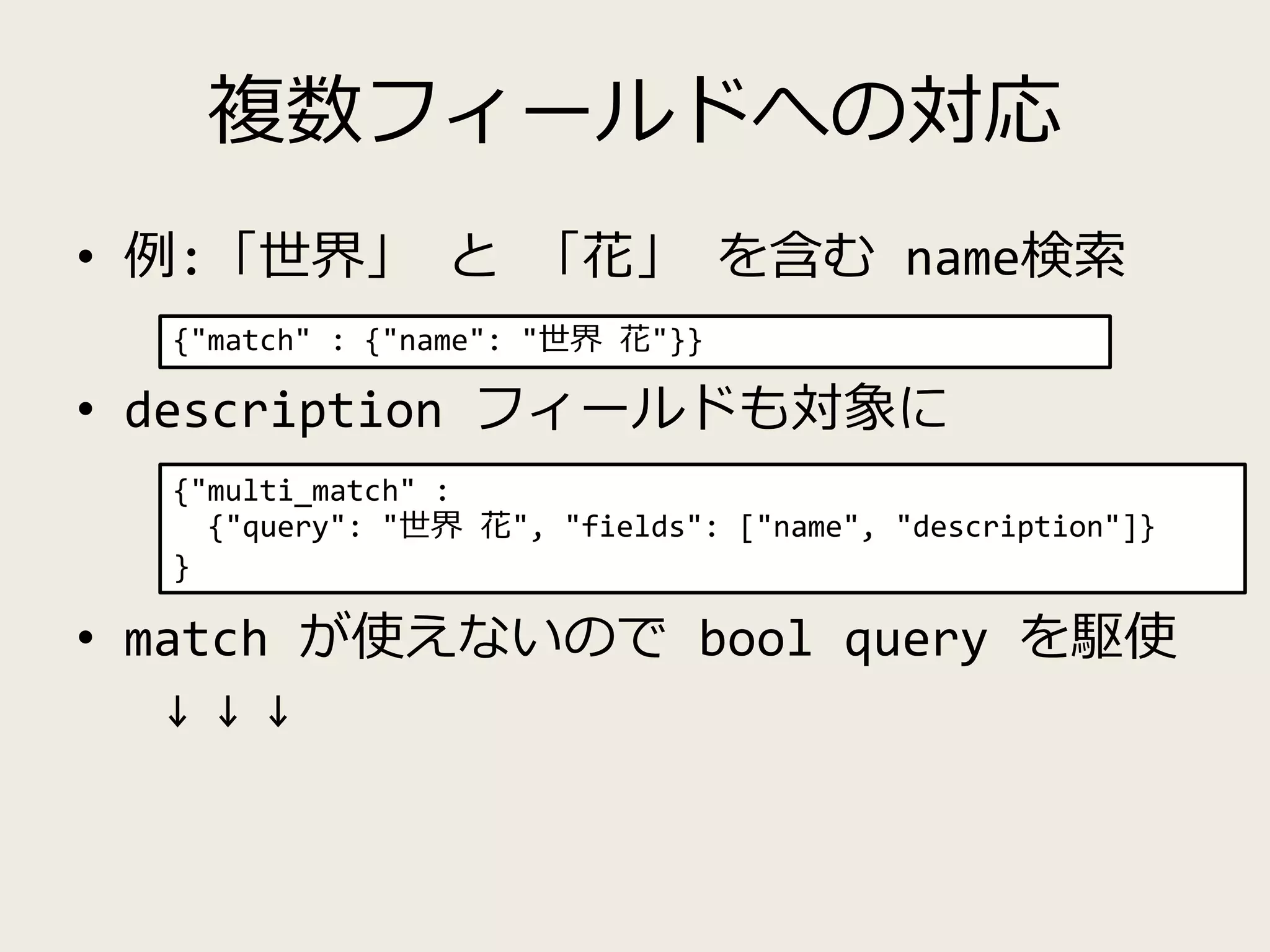複数フィールドへの対応
• 例:「世界」 と 「花」 を含む name検索
• description フィールドも対象に
• match が使えないので bool query を駆使
↓ ↓ ↓
{"match" : {"name": "世界 花"}}
{"multi_match" :
{"query": "世界 花", "fields": ["name", "description"]}
}
 