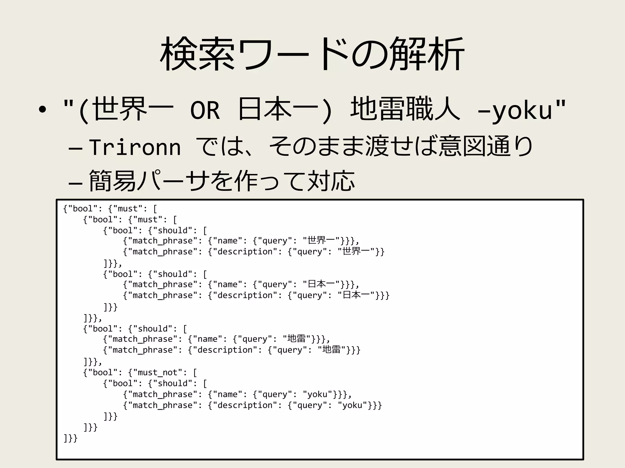 検索ワードの解析
• "(世界一 OR 日本一) 地雷職人 –yoku"
– Trironn では、そのまま渡せば意図通り
– 簡易パーサを作って対応
{"bool": {"must": [
{"bool": {"must": [
{"bool": {"should": [
{"match_phrase": {"name": {"query": "世界一"}}},
{"match_phrase": {"description": {"query": "世界一"}}
]}},
{"bool": {"should": [
{"match_phrase": {"name": {"query": "日本一"}}},
{"match_phrase": {"description": {"query": "日本一"}}}
]}}
]}},
{"bool": {"should": [
{"match_phrase": {"name": {"query": "地雷"}}},
{"match_phrase": {"description": {"query": "地雷"}}}
]}},
{"bool": {"must_not": [
{"bool": {"should": [
{"match_phrase": {"name": {"query": "yoku"}}},
{"match_phrase": {"description": {"query": "yoku"}}}
]}}
]}}
]}}
 