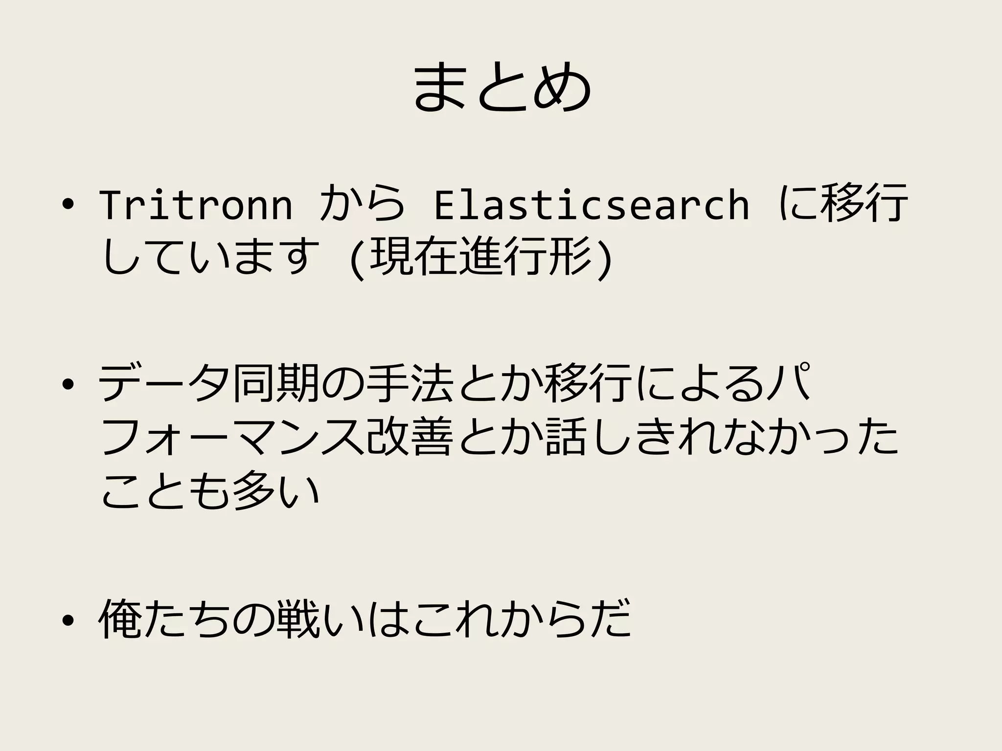 まとめ
• Tritronn から Elasticsearch に移行
しています (現在進行形)
• データ同期の手法とか移行によるパ
フォーマンス改善とか話しきれなかった
ことも多い
• 俺たちの戦いはこれからだ
 
