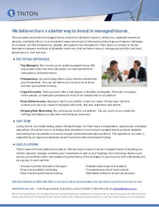 We believe there’s a better way to invest in managed futures.
Triton provides personalized managed futures services to individual investors, institutions, registered investment
advisors, and family offices. In an investment space where lack of information and lockups are frequent challenges
for investors, we offer transparency, liquidity, and rigorous risk management. Triton gives you access to top-tier
alternative managers and funds at affordable minimums. And we make it easy to manage your portfolio and track
performance in near real time.

    THE TRITON DIFFERENCE
        • Top Managers. We connect you to quality managed futures. We
           only accept funds that meet and sustain our high standards for
           transparency and performance.

        • Transparency. Our technology offers a near real-time window into
           your investments. You can see where your money is at all times
           and how your portfolio is doing.

        • Liquid Accounts. Triton accounts offer a high degree of flexibility and liquidity. There are no lockups,
           notice periods, or redemption penalties for most of the investments on our platform.

        • Easy Online Access. Staying on top of your portfolio couldn’t be easier. Simply log in online to
           oversee your account, research managers and funds, and view statements and reports.

        • Ongoing Risk Monitoring. We continuously monitor our platform. You can count on us to watch for
           red flags and adjust your allocation and lineup as necessary.

     OUR TEAM
     Led by former commodity trading advisor Richard Singer, the Triton team is independent, experienced, and highly
     specialized. Our prime focus is on finding what we believe to be the best managed futures products available
     and making them accessible to investors through customized alternative portfolios. The expertise of our team is
     supported by our rigorous proprietary research and innovative tracking technology.

     OUR PLATFORM
     Triton’s state-of-the-art platform provides an efficient way to invest in top-tier managed futures. Everything you
     need to research, manage, and track your investments is right at your fingertips. Our technology allows you to
     access your portfolio online and analyze the performance of the managers in your account, both individually and
     as a group, in near real time.

         • Access to premier alternative managers                                      • Sophisticated research & analytics
         • Easy online portfolio monitoring                                            • Comprehensive risk & fraud controls
         • Near real-time performance tracking                                         • Affordable minimums & low-cost structure

Call Ryan Mitchell at (866) 856-6292 to set up an online demonstration and see what our platform can do for you.

www.tritonca.com              1020 Prospect Street | Suite 405 | La Jolla, CA 92037 | T 866.856.6292 | E rmitchell@tritonca.com

©2012 Triton Capital Advisors, LLC. All Rights Reserved. Securities offered through MidAmerica Financial Services, Inc. www.mfsinvest.com. 2230 East 32nd Street,
Suite B, Joplin, MO 64804. Toll Free 888-526-2001. Member FINRA & SIPC. MidAmerica Financial Services, Inc. and Triton Capital Advisors, LLC are not affiliated.
 