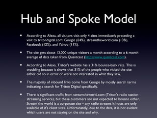 Hub and Spoke Model
•   According to Alexa, all visitors visit only 4 sites immediately preceding a
    visit to tritondigital.com: Google (64%), streamtheworld.com (13%),
    Facebook (12%), and Yahoo (11%).

•   The site gets about 13,000 unique visitors a month according to a 6 month
    average of data taken from Quantcast (http://www.quantcast.com).

•   According to Alexa, Triton's website has a 31% bounce-back rate. This is
    troubling because it shows that 31% of the people who visited the site
    either did so in error or were not interested in what they saw.

•   The majority of inbound links come from Google by mostly search terms
    indicating a search for Triton Digital specifically.

•   There is significant traffic from streamtheworld.com (Triton's radio station
    streaming service), but these customers are not expected to bounce either.
    Stream the world is a corporate site – any radio streams it hosts are only
    available of it's client sites. Unfortunately, due to the data, it is not evident
    which users are not staying on the site and why.
 