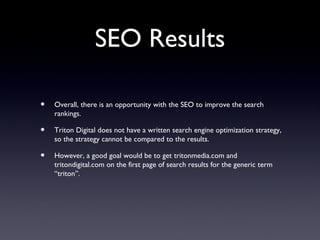 SEO Results

•   Overall, there is an opportunity with the SEO to improve the search
    rankings.

•   Triton Digital does not have a written search engine optimization strategy,
    so the strategy cannot be compared to the results.

•   However, a good goal would be to get tritonmedia.com and
    tritondigital.com on the first page of search results for the generic term
    “triton”.
 