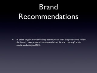 Brand
      Recommendations

•   In order to gain more effectively communicate with the people who follow
    the brand, I have prepared recommendations for the company's social
    media marketing and SEO.
 