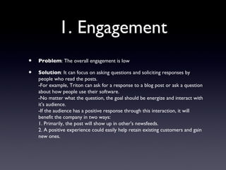 1. Engagement
•   Problem: The overall engagement is low

•   Solution: It can focus on asking questions and soliciting responses by
    people who read the posts.
    -For example, Triton can ask for a response to a blog post or ask a question
    about how people use their software.
    -No matter what the question, the goal should be energize and interact with
    it's audience.
    -If the audience has a positive response through this interaction, it will
    benefit the company in two ways:
    1. Primarily, the post will show up in other's newsfeeds.
    2. A positive experience could easily help retain existing customers and gain
    new ones.
 