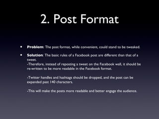 2. Post Format
•   Problem: The post format, while convenient, could stand to be tweaked.

•   Solution: The basic rules of a Facebook post are different than that of a
    tweet.
    -Therefore, instead of reposting a tweet on the Facebook wall, it should be
    re-written to be more readable in the Facebook format.

    -Twitter handles and hashtags should be dropped, and the post can be
    expanded past 140 characters.

    -This will make the posts more readable and better engage the audience.
 