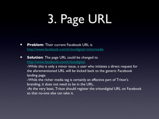 3. Page URL
•   Problem: Their current Facebook URL is
    http://www.facebook.com/tritondigital.richermedia

•   Solution: The page URL could be changed to
    http://www.facebook.com/tritondigital.
    -While this is only a minor issue, a user who initiates a direct request for
    the aforementioned URL will be kicked back to the generic Facebook
    landing page.
    -While the richer media tag is certainly an effective part of Triton's
    branding, it does not need to be in the URL.
    -At the very least, Triton should register the tritondigital URL on Facebook
    so that no-one else can take it.
 