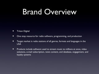 Brand Overview

•   Triton Digital

•   One stop resource for radio software, programming, and production

•   Target market is radio stations of all genres, formats and languages in the
    USA

•   Products include software used to stream music to millions at once, video
    solutions, e-mail subscription, news content, and database, engagement, and
    loyalty systems
 