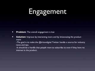 Engagement

•   Problem: The overall engagement is low

•   Solution: Improve by interacting more and by showcasing the product
    more
    -The goal is to make the @tritondigital Twitter handle a source for industry
    news and tips.
    -It should be a handle that people want to subscribe to even if they have no
    interest in the product.
 