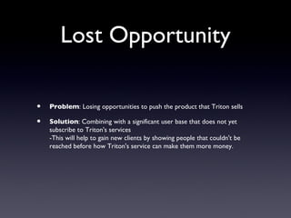 Lost Opportunity

•   Problem: Losing opportunities to push the product that Triton sells

•   Solution: Combining with a significant user base that does not yet
    subscribe to Triton's services
    -This will help to gain new clients by showing people that couldn't be
    reached before how Triton's service can make them more money.
 