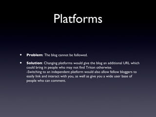 Platforms

•   Problem: The blog cannot be followed.

•   Solution: Changing platforms would give the blog an additional URL which
    could bring in people who may not find Triton otherwise.
    -Switching to an independent platform would also allow fellow bloggers to
    easily link and interact with you, as well as give you a wide user base of
    people who can comment.
 
