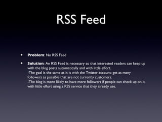 RSS Feed

•   Problem: No RSS Feed

•   Solution: An RSS Feed is necessary so that interested readers can keep up
    with the blog posts automatically and with little effort.
    -The goal is the same as it is with the Twitter account: get as many
    followers as possible that are not currently customers.
    -The blog is more likely to have more followers if people can check up on it
    with little effort using a RSS service that they already use.
 