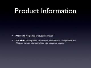 Product Information


•   Problem: No posted product information

•   Solution: Posting about case studies, new features, and product uses.
    -This can turn an interesting blog into a revenue stream.
 