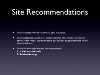 Site Recommendations

•   The corporate website could use a SEO makeover.

•   The site features a number of static pages that offer limited information
    about Triton Media, but mainly serve as a conduit to get customers to the
    brand's websites.

•   There are two opportunities for improvement:
    1. Clean up the code
    2. Add meta tags
 