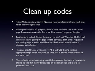 Clean up codes
•   TritonMedia.com is written in jQuery, a rapid development framework that
    relies heavily on Javascript.

•   While Javascript has it's purpose, there is little reason to use it on a static
    page. It creates messy code that is hard for a search engine to decipher.

•   Furthermore, in both Firefox (unknown version) and Waterfox 10.0.2, I had
    consistent issues getting the page to load correctly. Each time I requested
    the landing page, it would load blank until I refreshed, at which time it
    displayed as it should.

•   The page should be re-written in HTML 5 and CSS 3 using context-
    appropriate tags, which will produce code that is easy to index and will fix
    the issue I had.

•   There should be no issue using a rapid-development framework, however it
    should be one that mainly-takes place on the server side and is able to
    generate clean code.
 