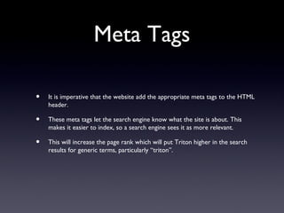 Meta Tags

•   It is imperative that the website add the appropriate meta tags to the HTML
    header.

•   These meta tags let the search engine know what the site is about. This
    makes it easier to index, so a search engine sees it as more relevant.

•   This will increase the page rank which will put Triton higher in the search
    results for generic terms, particularly “triton”.
 