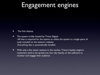 Engagement engines


•   The Fish Atlanta

•   The system is fully hosted by Triton Digital.
    -All that is required for the station to utilize the system is a single piece of
    code included on the station's website.
    -Everything else is automatically handled.

•   With only a few dozen stations in the market, Triton's loyalty engine's
    customers tend to be spread out, but rely heavily on the software to
    monitor and engage their audience
 