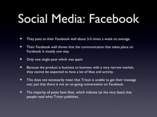 Social Media: Facebook
•   They post to their Facebook wall about 3-5 times a week on average.

•   Their Facebook wall shows that the communication that takes place on
    Facebook is mostly one way.

•   Only one single post which was spam

•   Because the product is business to business with a very narrow market,
    they cannot be expected to have a lot of likes and activity.

•   This does not necessarily mean that Triton is unable to get their message
    out; just that there is not an on-going conversation on Facebook.

•   The majority of posts have likes, which indicate (at the very least) that
    people read what Triton publishes.
 