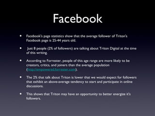 Facebook
•   Facebook's page statistics show that the average follower of Triton's
    Facebook page is 25-44 years old.

•    Just 8 people (2% of followers) are talking about Triton Digital at the time
    of this writing.

•   According to Forrester, people of this age range are more likely to be
    creators, critics, and joiners than the average population
    (http://empowered.forrester.com).

•   The 2% that talk about Triton is lower that we would expect for followers
    that exhibit an above-average tendency to start and participate in online
    discussions.

•   This shows that Triton may have an opportunity to better energize it's
    followers.
 