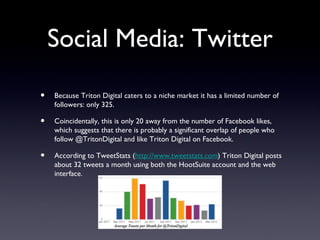 Social Media: Twitter

•   Because Triton Digital caters to a niche market it has a limited number of
    followers: only 325.

•   Coincidentally, this is only 20 away from the number of Facebook likes,
    which suggests that there is probably a significant overlap of people who
    follow @TritonDigital and like Triton Digital on Facebook.

•   According to TweetStats (http://www.tweetstats.com) Triton Digital posts
    about 32 tweets a month using both the HootSuite account and the web
    interface.
 