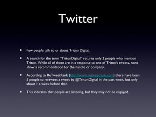 Twitter

•   Few people talk to or about Triton Digital.

•   A search for the term “TritonDigital” returns only 2 people who mention
    Triton. While all of these are in a response to one of Triton's tweets, none
    show a recommendation for the handle or company.

•   According to ReTweetRank (http://www.retweetrank.com) there have been
    5 people to re-tweet a tweet by @TritonDigital in the past week, but only
    about 1 a week before that.

•   This indicates that people are listening, but they may not be engaged.
 