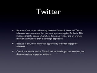 Twitter

•   Because of the suspected overlap between Facebook likers and Twitter
    followers, we can assume that the same age range applies for both. This
    indicates that the people who follow Triton on Twitter are on average,
    more of an influencer than the average population.

•   Because of this, there may be an opportunity to better engage the
    followers.

•   Overall, for a niche market Triton's twitter handle gets the word out, but
    does not actively engage it's audience.
 