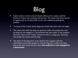 Blog
•   Topics tend to revolve around industry advice, and no topics could be
    found on Triton's own products and services. This shows that there may be
    an opportunity to increase traffic to the main website by pushing the
    product.

•   A survey of the 5 most recent blog posts shows that there were no replys

•   This means that while the blog may generate traffic, the people who read
    the blog are not engaged in a conversation with each other or the company.
    However, there is one Twitter retweet of a link to a blog post, indicating
    that people do at least read the blog.

•   The topics of the blog seem to be relevant and it appears with the
    information at hand that people do read the blog, but it suffers the same
    fate as the other social network sites: the audience is not engaged in
    a discussion.
 