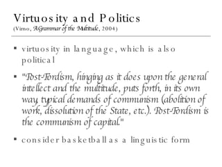 Virtuosity and Politics (Virno,  A Grammar of the Multitude , 2004) virtuosity in language, which is also political "Post-Fordism, hinging as it does upon the general intellect and the multitude, puts forth, in its own way, typical demands of communism (abolition of work, dissolution of the State, etc.). Post-Fordism is the communism of capital." consider basketball as a linguistic form 