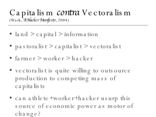 Capitalism  contra  Vectoralism (Wark,  A Hacker Manifesto , 2004) land > capital > information pastoralist > capitalist > vectoralist farmer > worker > hacker vectoralist is quite willing to outsource production to competing mass of capitalists can athlete+worker+hacker usurp this source of economic power as motor of change? 